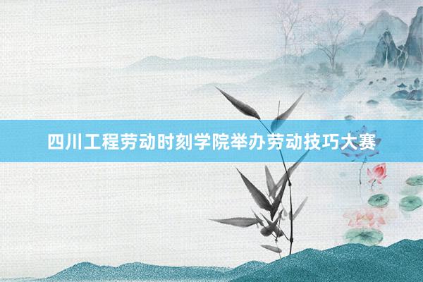 四川工程劳动时刻学院举办劳动技巧大赛