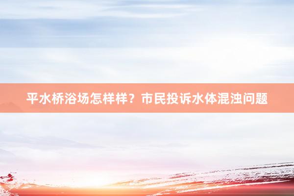 平水桥浴场怎样样？市民投诉水体混浊问题