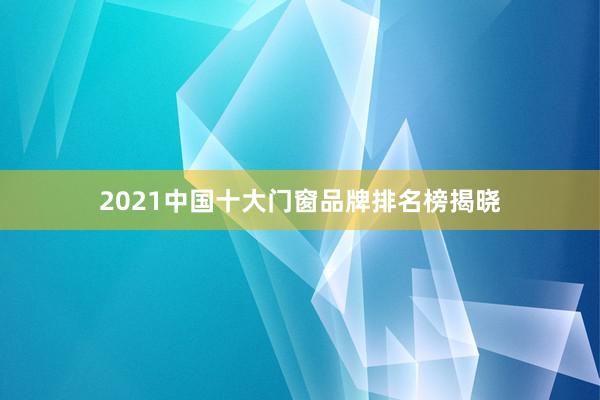 2021中国十大门窗品牌排名榜揭晓